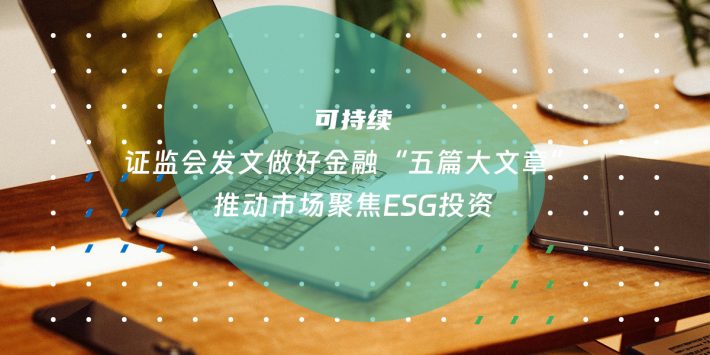 证监会发文做好金融“五篇大文章” 推动市场聚焦ESG投资